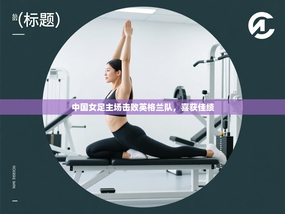 kaiyun体育入口-中国女足主场击败英格兰队，喜获佳绩  第3张